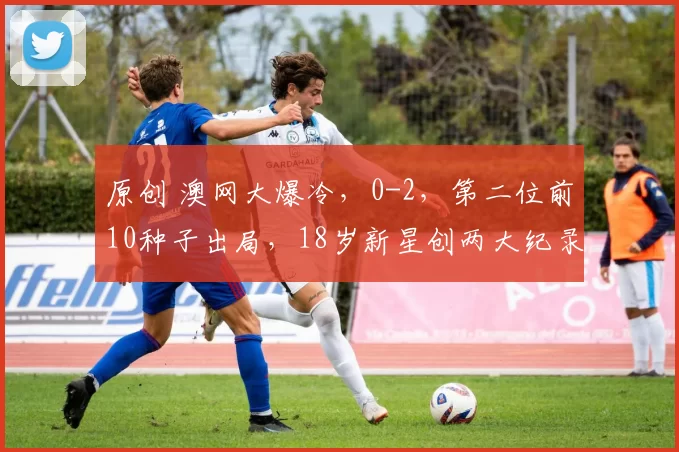 原创 澳网大爆冷，0-2，第二位前10种子出局，18岁新星创两大纪录，六人进16强