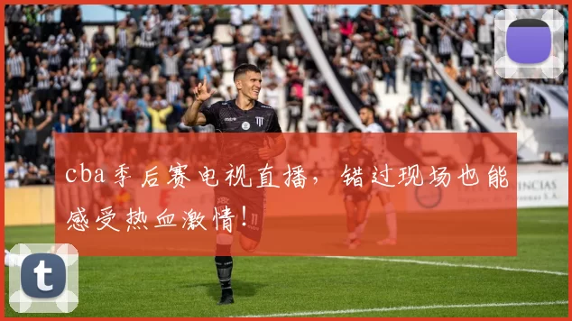 cba季后赛电视直播,错过现场也能感受热血激情!