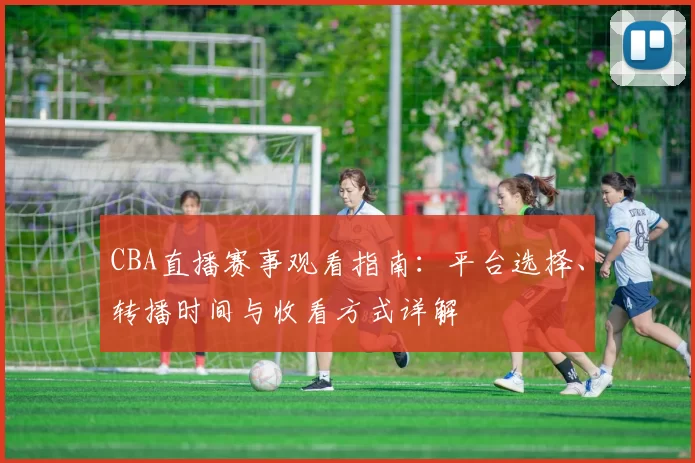 CBA直播赛事观看指南:平台选择、转播时间与收看方式详解