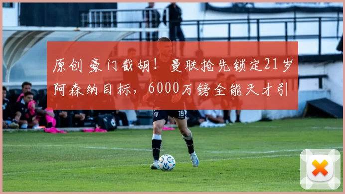 原创 豪门截胡！曼联抢先锁定21岁阿森纳目标，6000万镑全能天才引爆英伦抢人大战