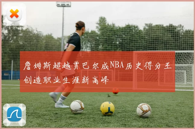 詹姆斯超越贾巴尔成NBA历史得分王创造职业生涯新高峰