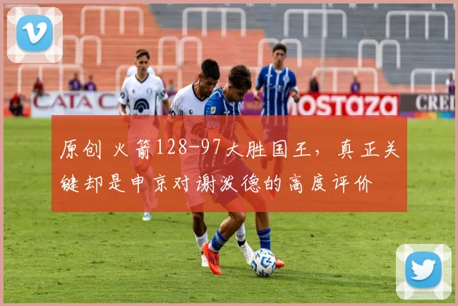 原创 火箭128-97大胜国王，真正关键却是申京对谢泼德的高度评价