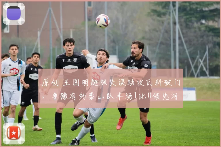 原创 王国明超级失误助攻瓦科破门,鲁豫有约泰山队半场1比0领先河南