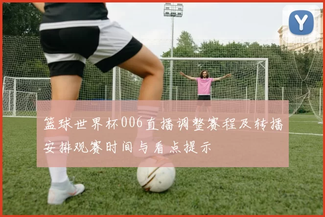 篮球世界杯006直播调整赛程及转播安排观赛时间与看点提示