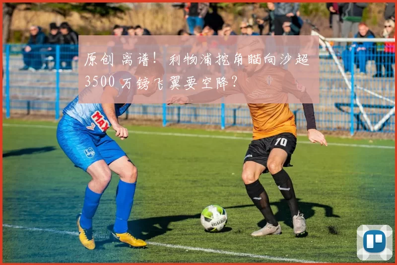 原创 离谱!利物浦挖角瞄向沙超 3500 万镑飞翼要空降?