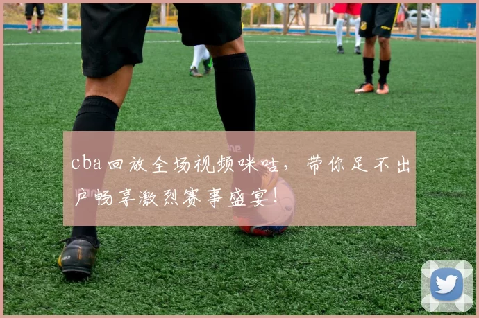 cba回放全场视频咪咕，带你足不出户畅享激烈赛事盛宴！