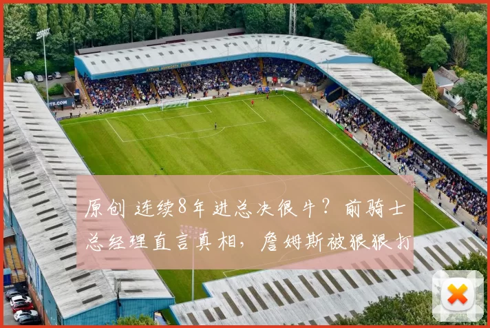 原创 连续8年进总决很牛?前骑士总经理直言真相,詹姆斯被狠狠打脸!