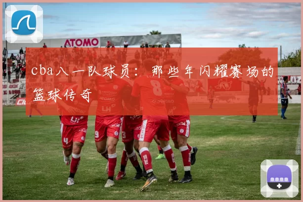 cba八一队球员：那些年闪耀赛场的篮球传奇