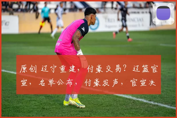 原创 辽宁重建,付豪交易?辽篮官宣,名单公布,付豪发声,官宣决定