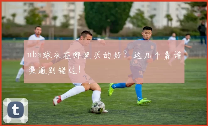 nba球衣在哪里买的好?这几个靠谱渠道别错过!