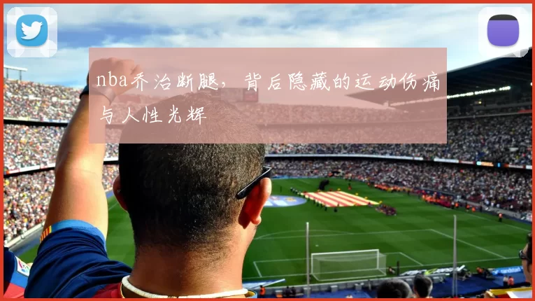 nba乔治断腿,背后隐藏的运动伤痛与人性光辉