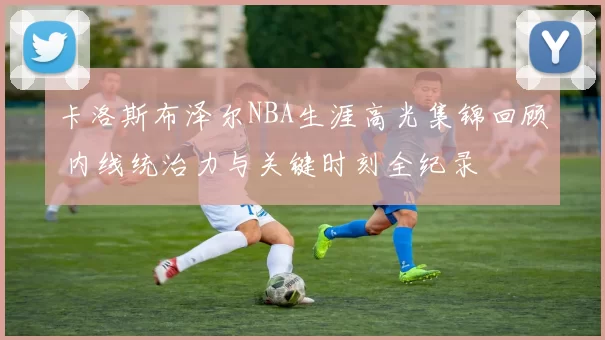 卡洛斯布泽尔NBA生涯高光集锦回顾 内线统治力与关键时刻全纪录