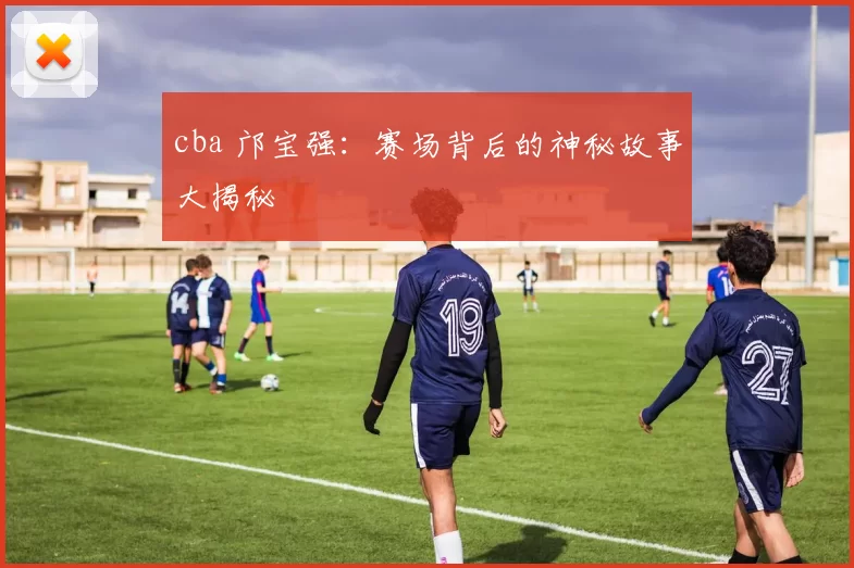 cba 邝宝强：赛场背后的神秘故事大揭秘