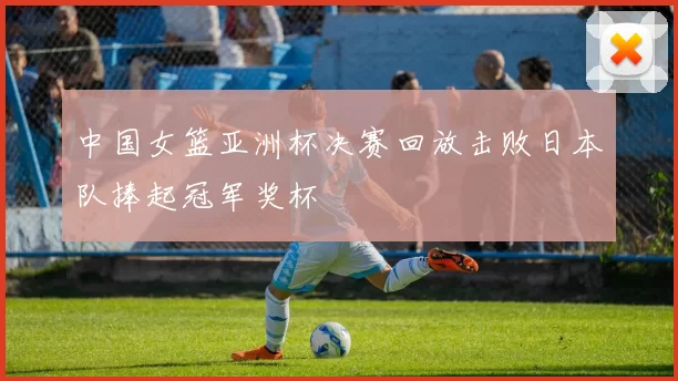 中国女篮亚洲杯决赛回放击败日本队捧起冠军奖杯