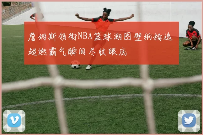 詹姆斯领衔NBA篮球潮图壁纸精选 超燃霸气瞬间尽收眼底