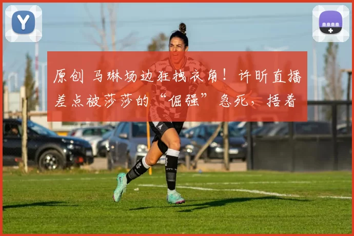 原创 马琳场边狂拽衣角！许昕直播差点被莎莎的“倔强”急死，捂着胸口说心脏受不了，来个能测心率的