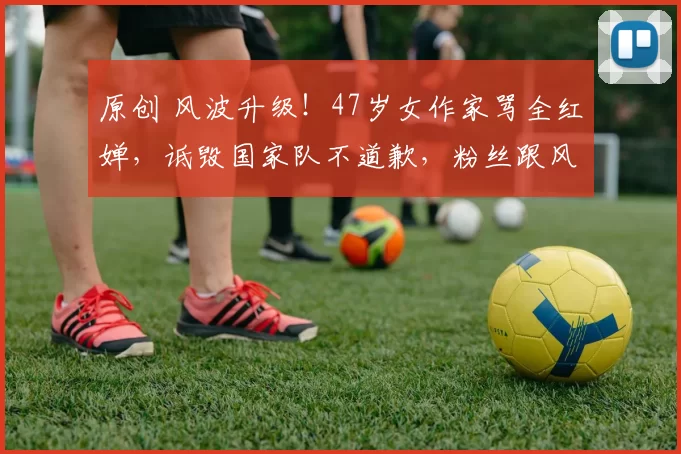 原创 风波升级！47岁女作家骂全红婵，诋毁国家队不道歉，粉丝跟风质疑