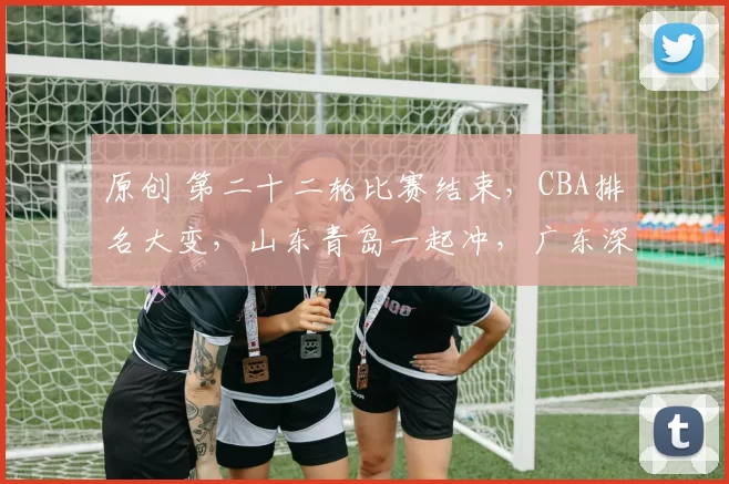 原创 第二十二轮比赛结束，CBA排名大变，山东青岛一起冲，广东深圳齐4强