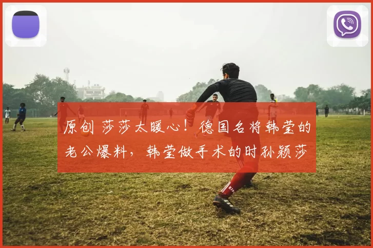 原创 莎莎太暖心！德国名将韩莹的老公爆料，韩莹做手术的时孙颖莎还专门发信息安慰