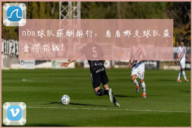 nba球队薪酬排行,看看哪支球队最舍得花钱!