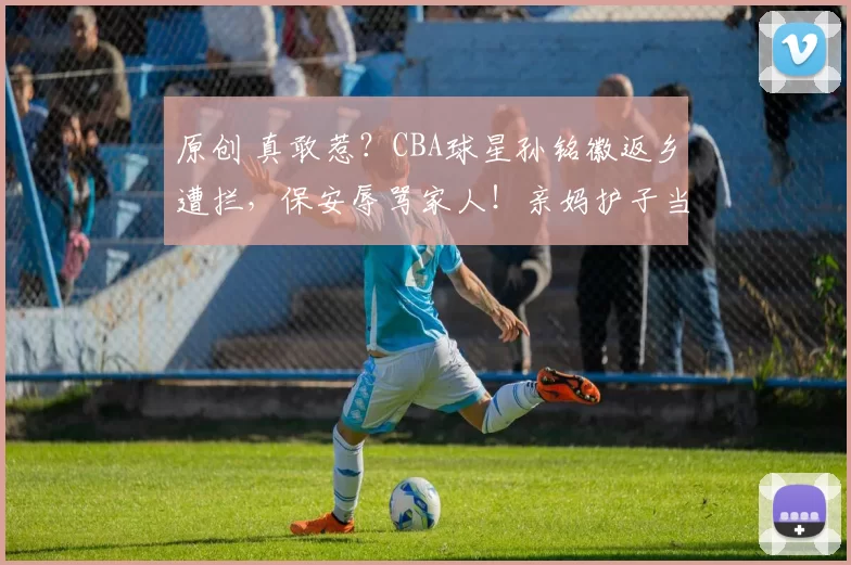 原创 真敢惹？CBA球星孙铭徽返乡遭拦，保安辱骂家人！亲妈护子当场开撕！