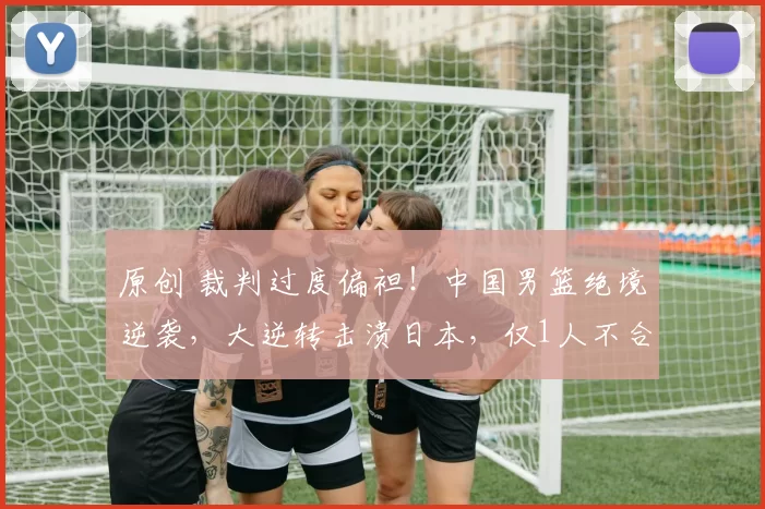 原创 裁判过度偏袒!中国男篮绝境逆袭,大逆转击溃日本,仅1人不合格