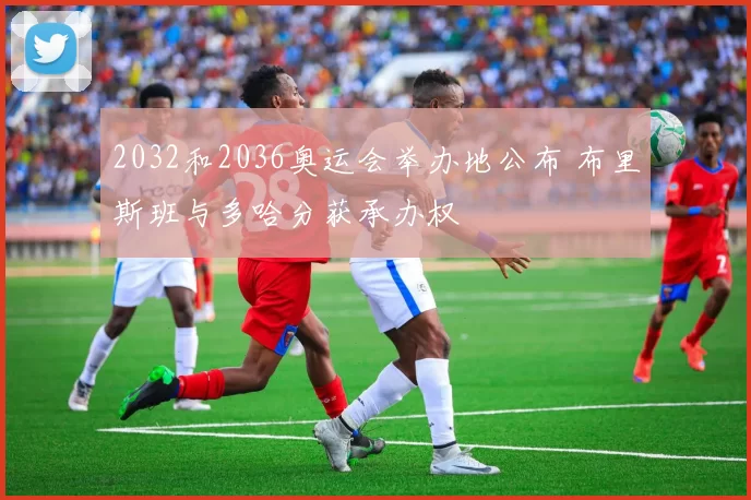 2032和2036奥运会举办地公布 布里斯班与多哈分获承办权