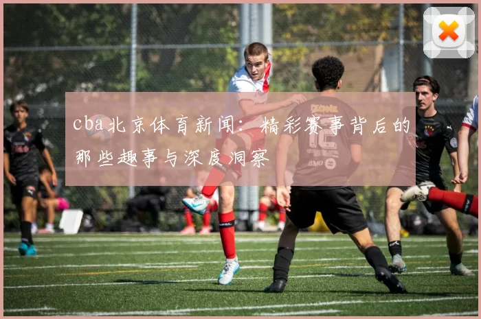 cba北京体育新闻：精彩赛事背后的那些趣事与深度洞察