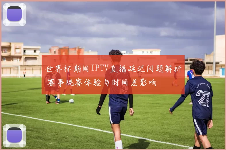 世界杯期间IPTV直播延迟问题解析 赛事观赛体验与时间差影响