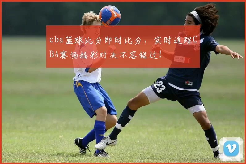 cba篮球比分即时比分,实时追踪CBA赛场精彩对决不容错过!