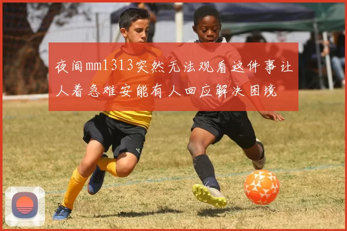 夜间mm1313突然无法观看这件事让人着急难安能有人回应解决困境