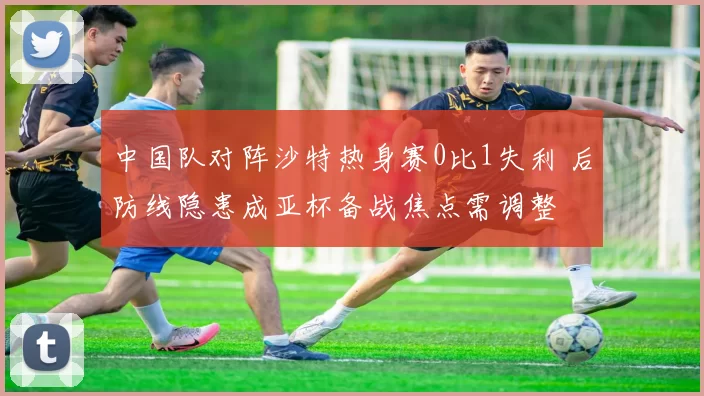 中国队对阵沙特热身赛0比1失利 后防线隐患成亚杯备战焦点需调整