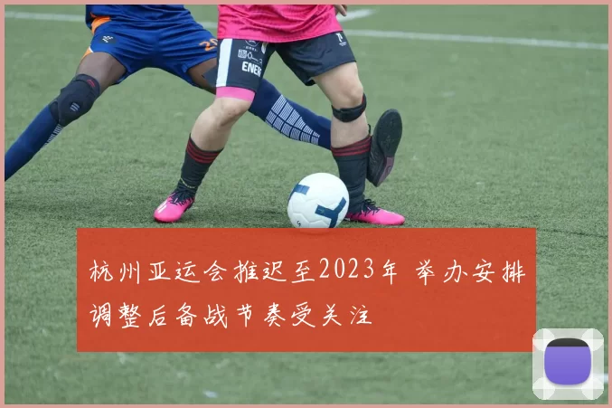 杭州亚运会推迟至2023年 举办安排调整后备战节奏受关注