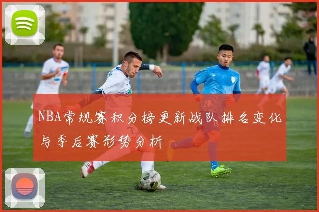 NBA常规赛积分榜更新战队排名变化与季后赛形势分析