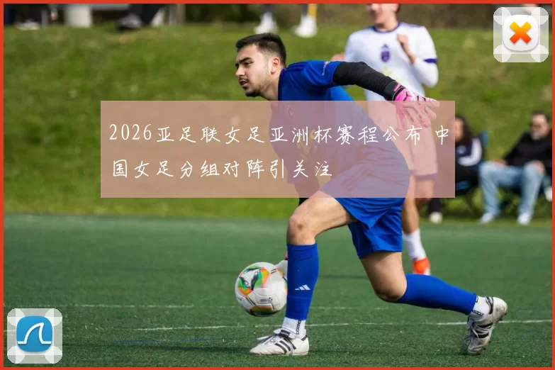 2026亚足联女足亚洲杯赛程公布 中国女足分组对阵引关注