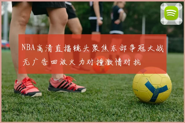 NBA高清直播镜头聚焦东部争冠大战无广告回放火力对撞激情对抗