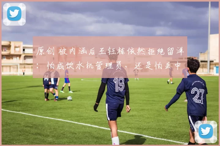 原创 被内涵后王钰栋依然拒绝留洋：怕成饮水机管理员，还是怕丢中超顶薪