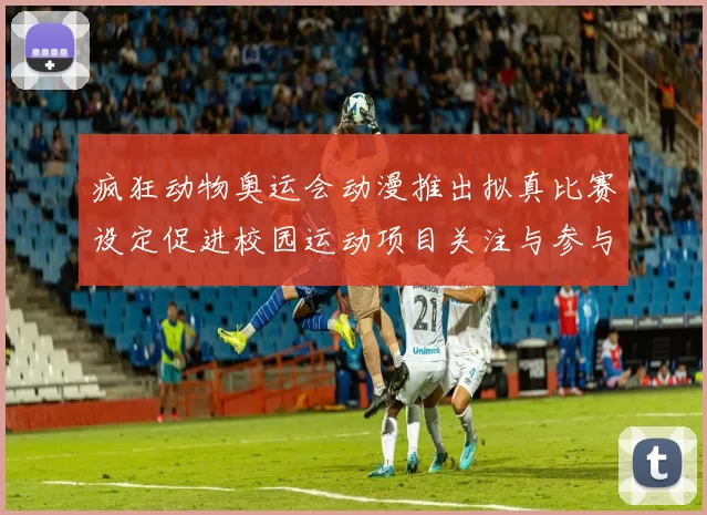 疯狂动物奥运会动漫推出拟真比赛设定促进校园运动项目关注与参与