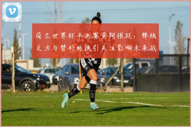 荷兰世界杯半决赛负阿根廷，锋线乏力与替补轮换引关注影响未来战术调整