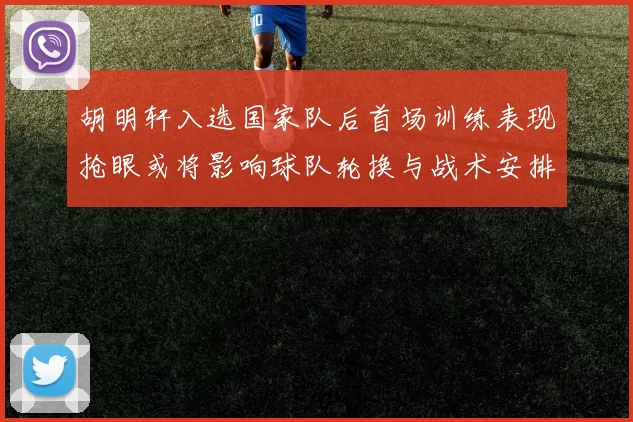 胡明轩入选国家队后首场训练表现抢眼或将影响球队轮换与战术安排