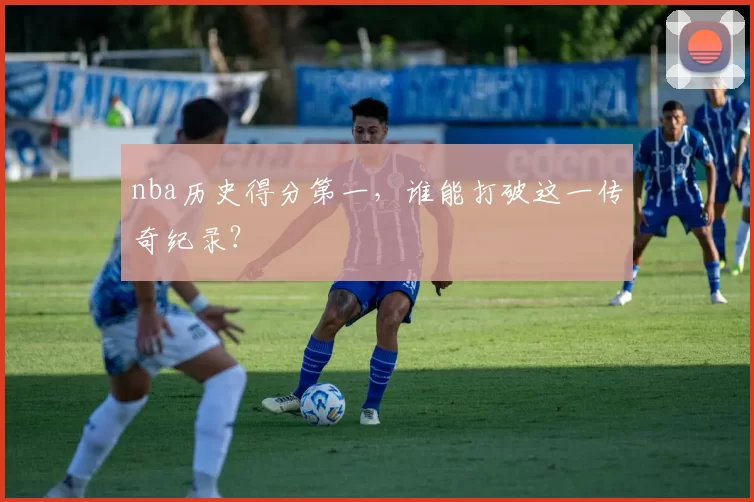 nba历史得分第一，谁能打破这一传奇纪录？