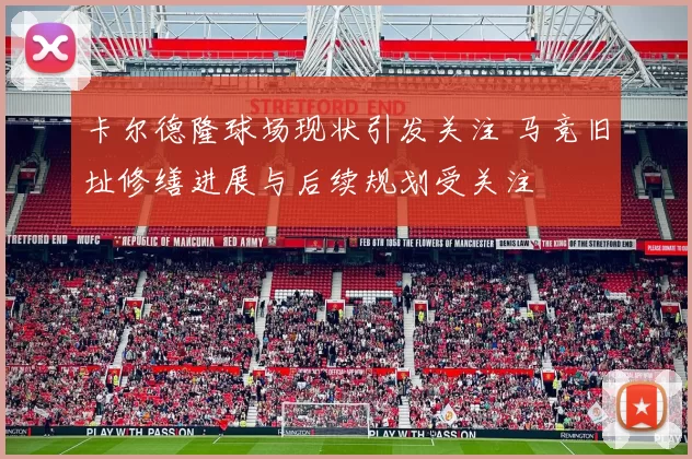 卡尔德隆球场现状引发关注 马竞旧址修缮进展与后续规划受关注