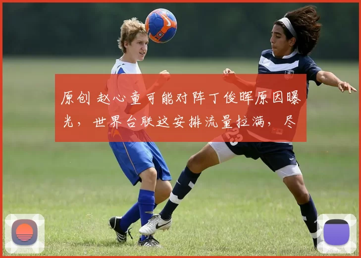 原创 赵心童可能对阵丁俊晖原因曝光，世界台联这安排流量拉满，尽然靠中国选手