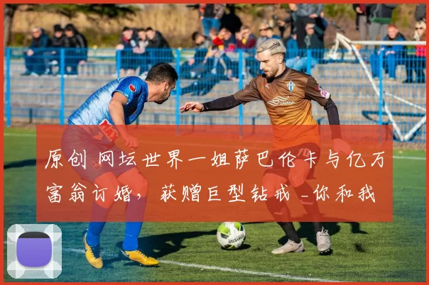 原创 网坛世界一姐萨巴伦卡与亿万富翁订婚，获赠巨型钻戒 _你和我，永远_