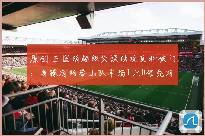 原创 王国明超级失误助攻瓦科破门,鲁豫有约泰山队半场1比0领先河南