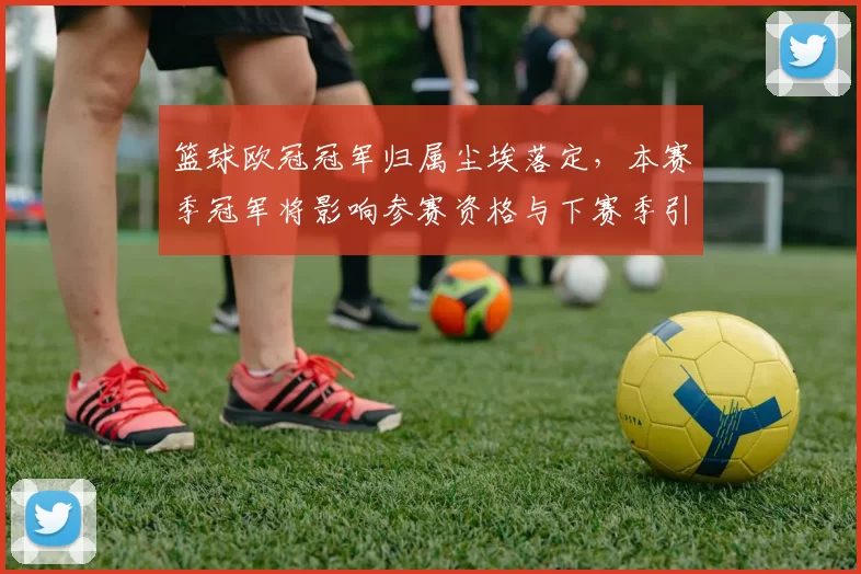 篮球欧冠冠军归属尘埃落定,本赛季冠军将影响参赛资格与下赛季引援