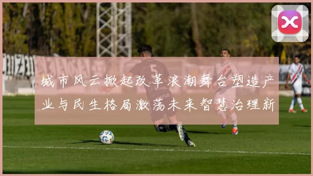 城市风云掀起改革浪潮舞台塑造产业与民生格局激荡未来智慧治理新