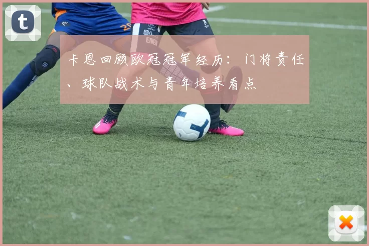 卡恩回顾欧冠冠军经历:门将责任、球队战术与青年培养看点