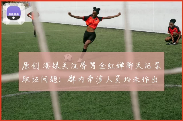 原创 港媒关注辱骂全红婵聊天记录取证问题：群内牵涉人员均未作出回应