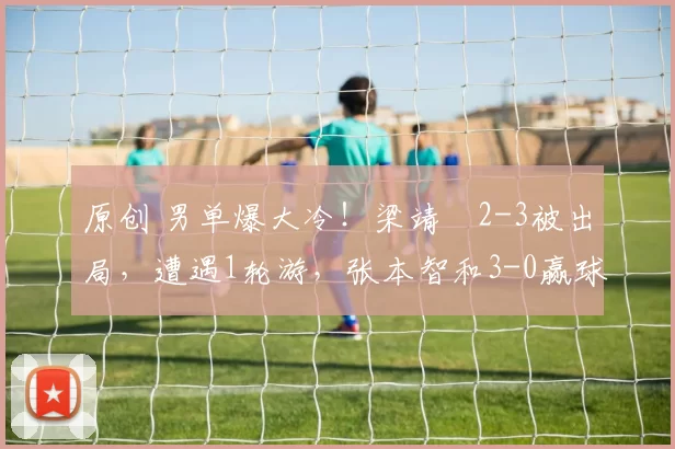 原创 男单爆大冷！梁靖崑2-3被出局，遭遇1轮游，张本智和3-0赢球晋级